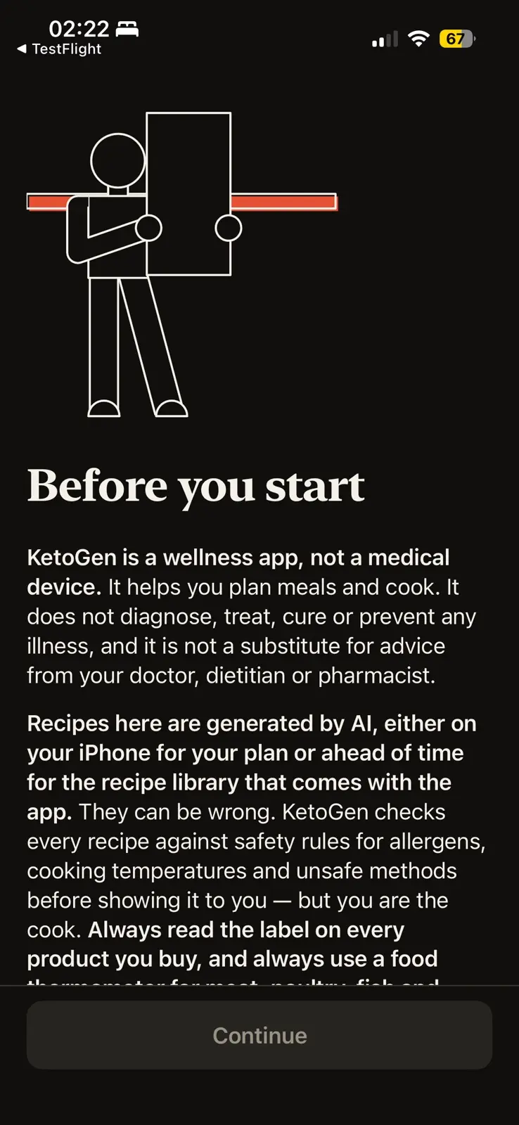 The first onboarding screen, in dark mode, under a line drawing of a person holding up a tall blank card in front of a red bar. Headed Before you start, it says KetoGen is a wellness app and not a medical device: it helps you plan meals and cook, does not diagnose, treat, cure or prevent any illness, and is no substitute for a doctor, dietitian or pharmacist. It goes on to say the recipes are generated by AI, on the phone or ahead of time for the library that comes with the app, that they can be wrong, and that every recipe is checked against safety rules for allergens, cooking temperatures and unsafe methods before it is shown, but you are the cook. One Continue button at the foot.